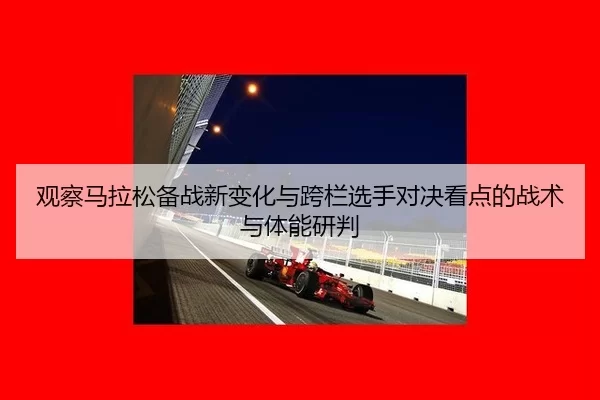 观察马拉松备战新变化与跨栏选手对决看点的战术与体能研判